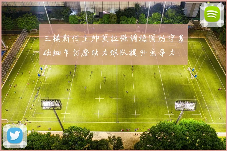 三镇新任主帅莫拉强调稳固防守基础细节打磨助力球队提升竞争力