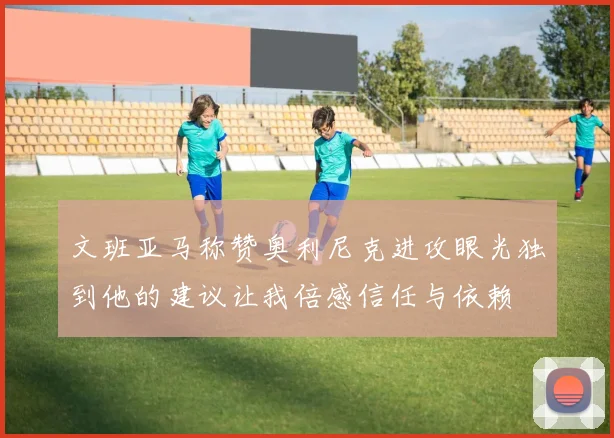 文班亚马称赞奥利尼克进攻眼光独到他的建议让我倍感信任与依赖