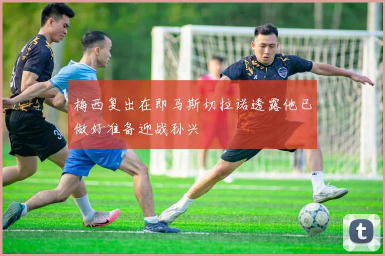 梅西复出在即马斯切拉诺透露他已做好准备迎战孙兴慜
