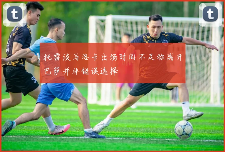 托雷谈马洛卡出场时间不足称离开巴萨并非错误选择