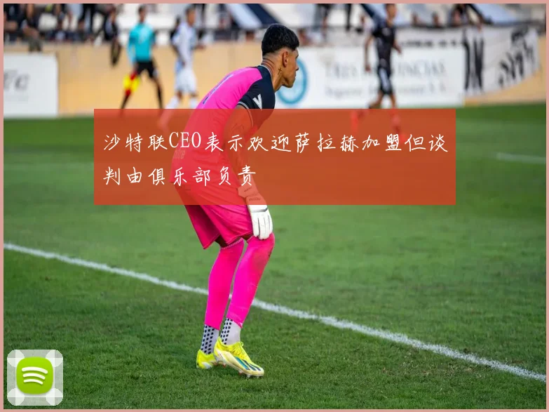 沙特联CEO表示欢迎萨拉赫加盟但谈判由俱乐部负责