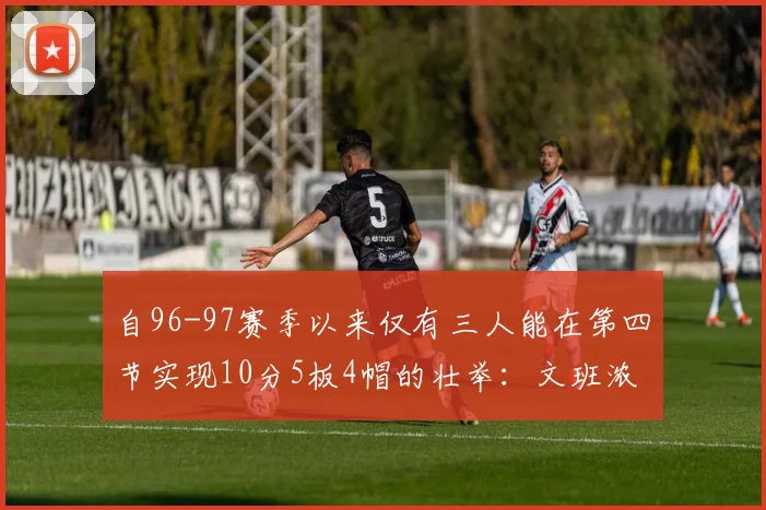 自96-97赛季以来仅有三人能在第四节实现10分5板4帽的壮举：文班浓眉伍德
