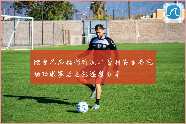 鲍尔兄弟精彩对决二哥利安吉洛现场助威赛后合影温馨分享