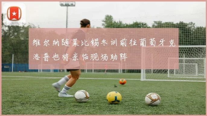 维尔纳随莱比锡冬训前往葡萄牙克洛普也将亲临现场助阵