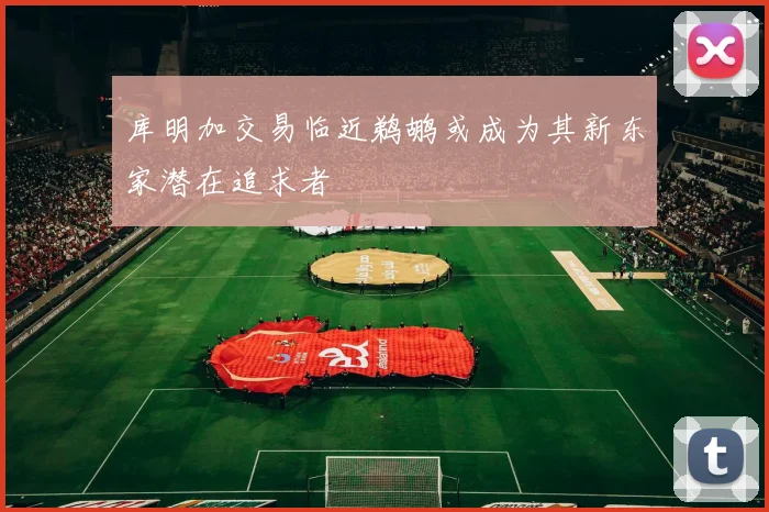 库明加交易临近鹈鹕或成为其新东家潜在追求者