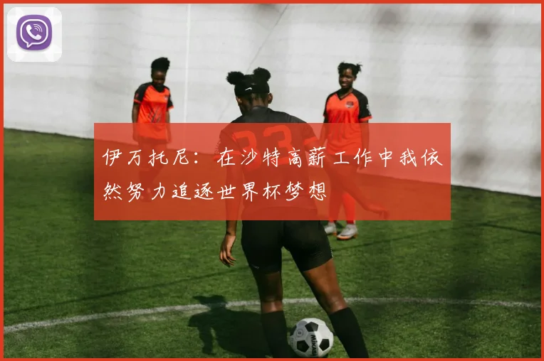 伊万托尼：在沙特高薪工作中我依然努力追逐世界杯梦想