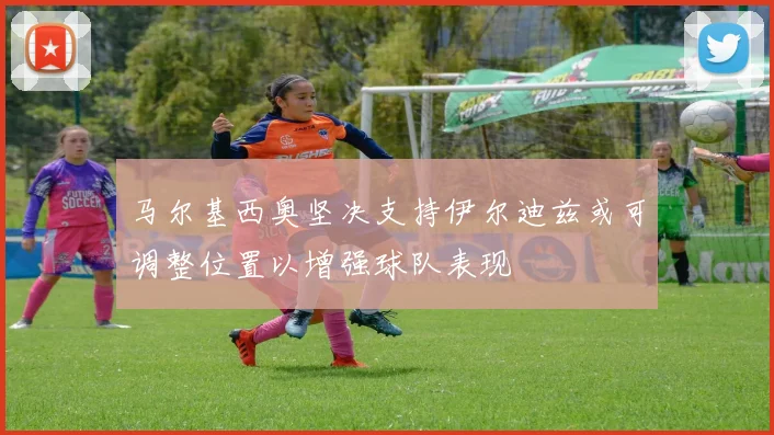 马尔基西奥坚决支持伊尔迪兹或可调整位置以增强球队表现