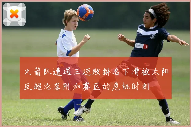 火箭队遭遇三连败排名下滑被太阳反超沦落附加赛区的危机时刻