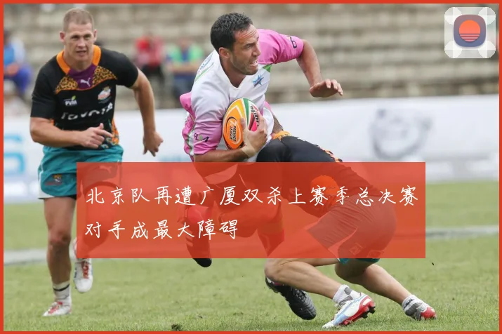 北京队再遭广厦双杀上赛季总决赛对手成最大障碍