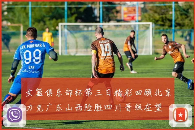 女篮俱乐部杯第三日精彩回顾北京力克广东山西险胜四川晋级在望