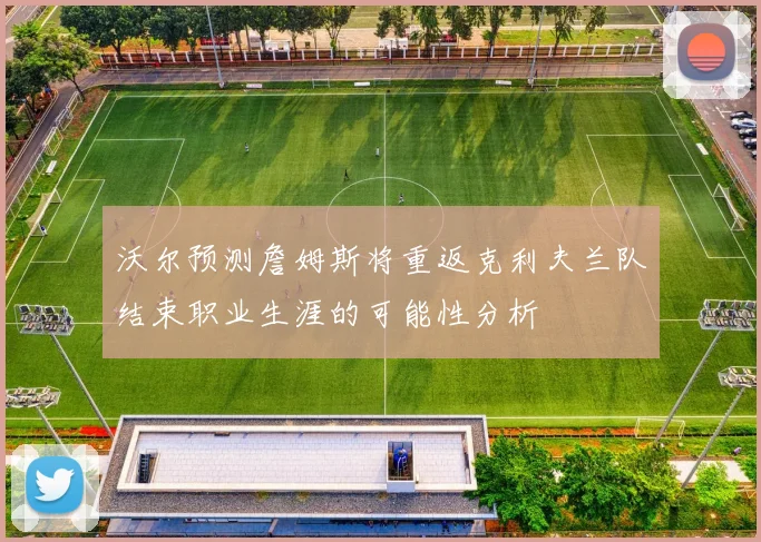 沃尔预测詹姆斯将重返克利夫兰队结束职业生涯的可能性分析