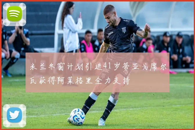 米兰冬窗计划引进41岁蒂亚戈席尔瓦获得阿莱格里全力支持