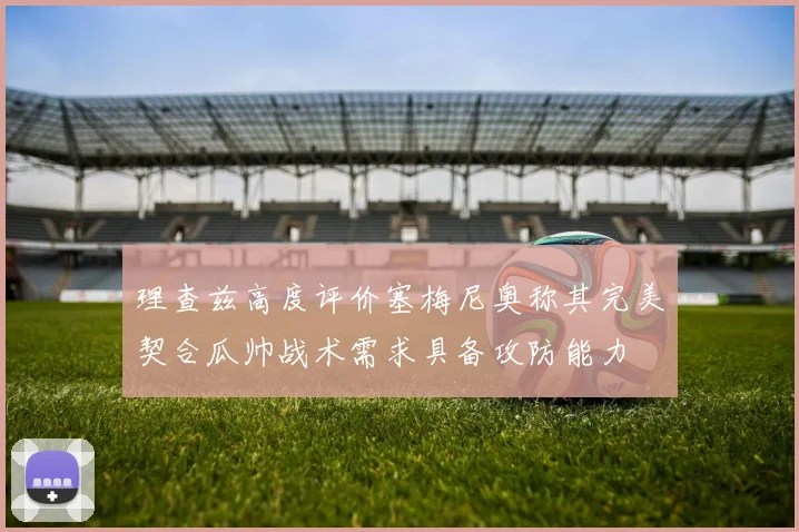 理查兹高度评价塞梅尼奥称其完美契合瓜帅战术需求具备攻防能力