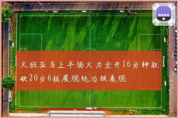 文班亚马上半场火力全开16分钟狂砍20分6板展现统治级表现