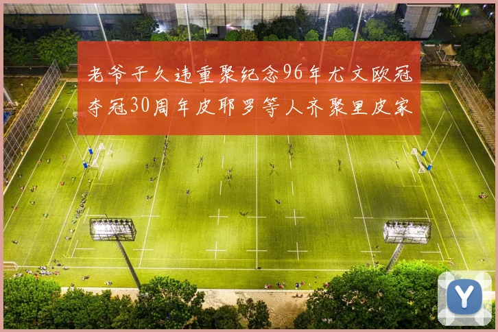 老爷子久违重聚纪念96年尤文欧冠夺冠30周年皮耶罗等人齐聚里皮家