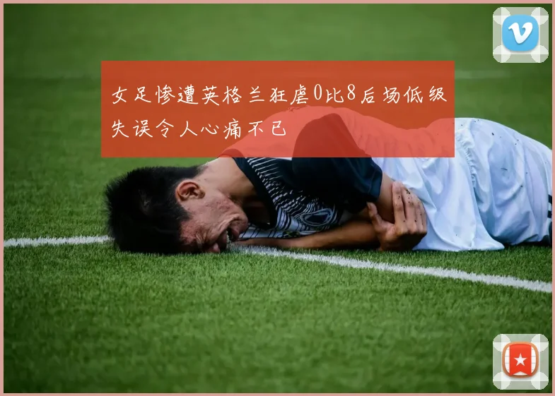 女足惨遭英格兰狂虐0比8后场低级失误令人心痛不已