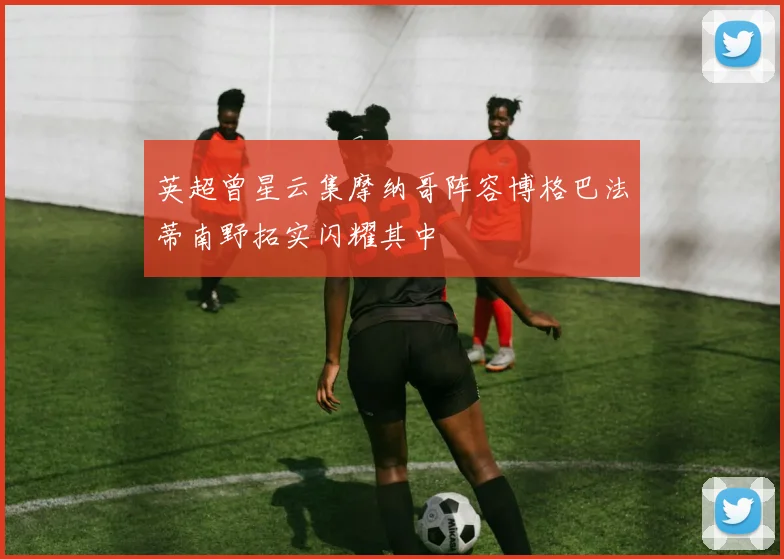 英超曾星云集摩纳哥阵容博格巴法蒂南野拓实闪耀其中