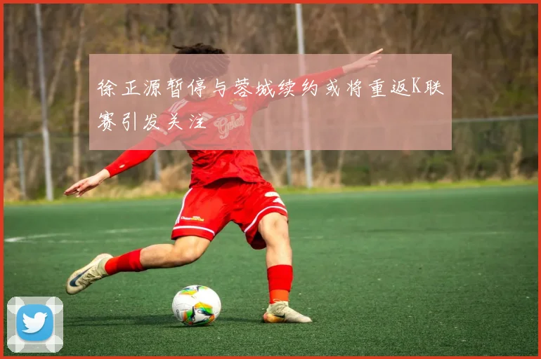 徐正源暂停与蓉城续约或将重返K联赛引发关注