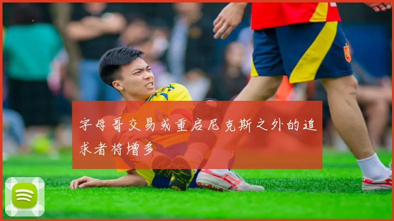 字母哥交易或重启尼克斯之外的追求者将增多