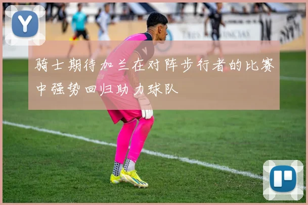 骑士期待加兰在对阵步行者的比赛中强势回归助力球队