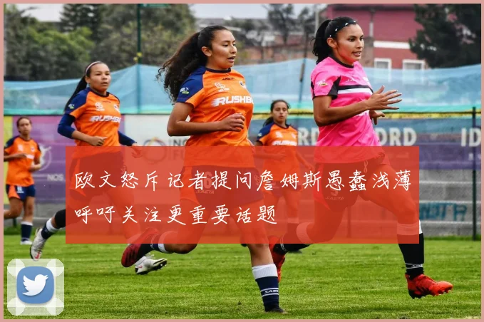 欧文怒斥记者提问詹姆斯愚蠢浅薄呼吁关注更重要话题