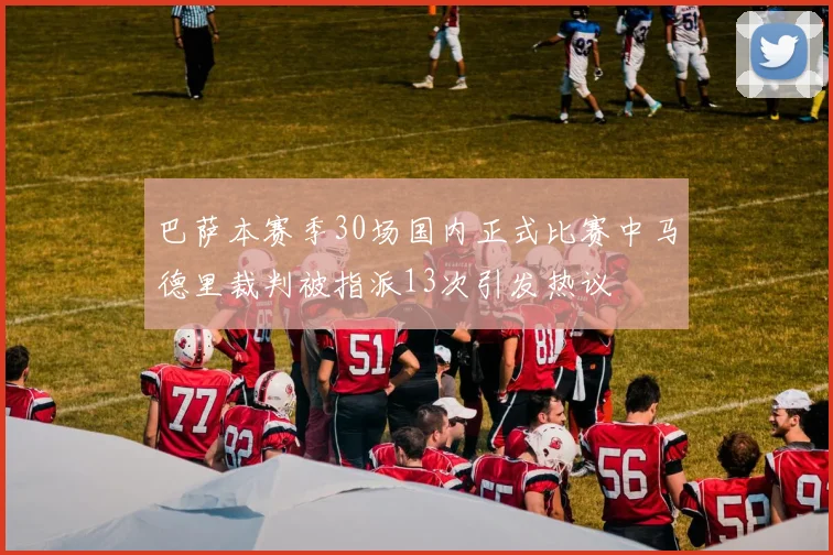 巴萨本赛季30场国内正式比赛中马德里裁判被指派13次引发热议