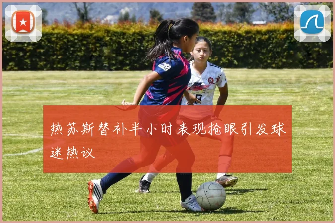 热苏斯替补半小时表现抢眼引发球迷热议
