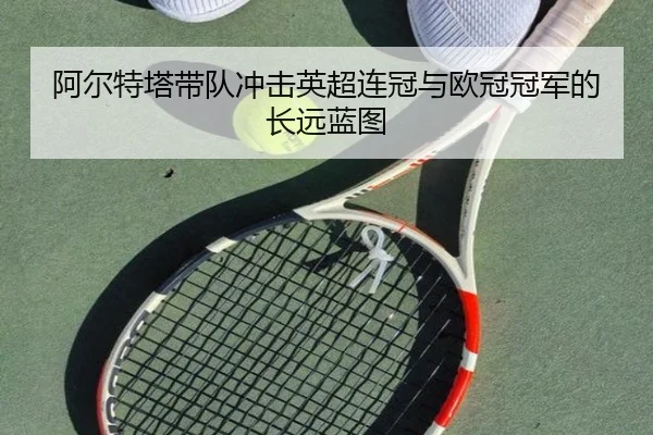 阿尔特塔带队冲击英超连冠与欧冠冠军的长远蓝图（kaiyun）